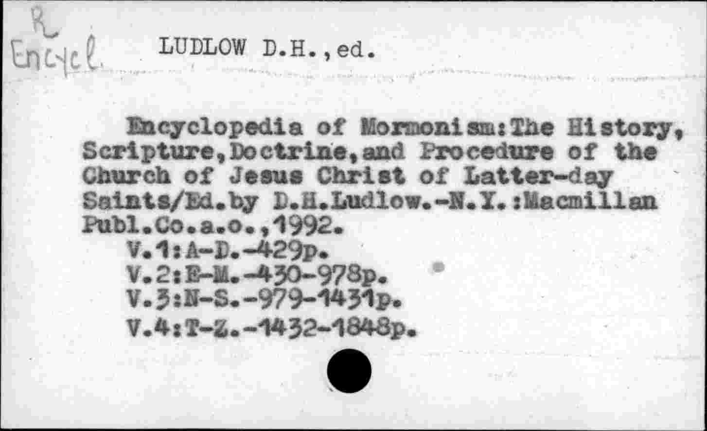 ﻿LUDLOW D.H.,ed.
Encyclopedia of Mormonism:She History, Scripture,Doctrine,and Procedure of the Church of Jesus Christ of Latter-day Saints/Ed.hy l.H.Ludlow.-N.y.jMacmillan Puhi. Co . a. o., 1992.
V.1:A-D.-429p.
V.2:E-M.-45O-978p.
V.5:N-S.-979-W1p.
V.4:T-2.-i*32-d848p.